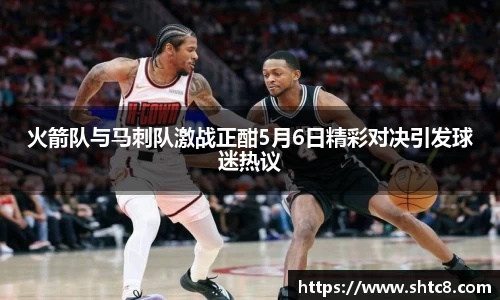 火箭队与马刺队激战正酣5月6日精彩对决引发球迷热议